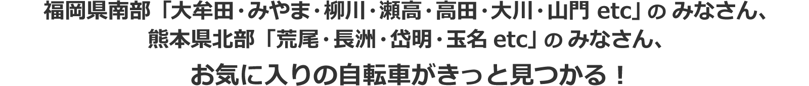 大牟田・久留米・柳川・瀬高・高田など福岡県南部の方は、<br/>お気に入りの自転車がきっと見つかるはず！